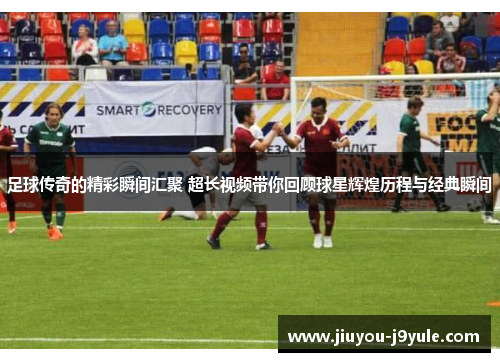 足球传奇的精彩瞬间汇聚 超长视频带你回顾球星辉煌历程与经典瞬间