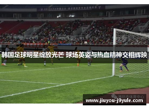 韩国足球明星绽放光芒 球场英姿与热血精神交相辉映