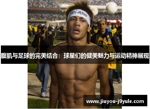 腹肌与足球的完美结合：球星们的健美魅力与运动精神展现