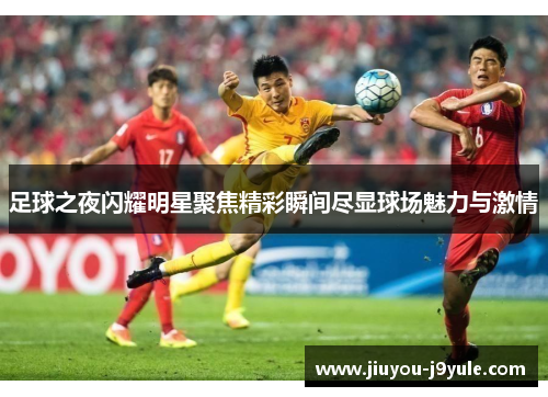 足球之夜闪耀明星聚焦精彩瞬间尽显球场魅力与激情