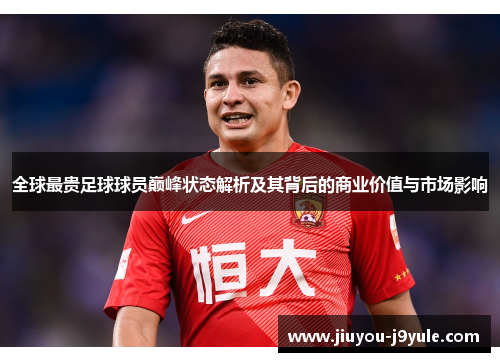 全球最贵足球球员巅峰状态解析及其背后的商业价值与市场影响
