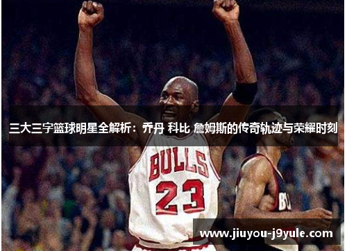 三大三字篮球明星全解析：乔丹 科比 詹姆斯的传奇轨迹与荣耀时刻