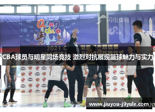 CBA球员与明星同场竞技 激烈对抗展现篮球魅力与实力