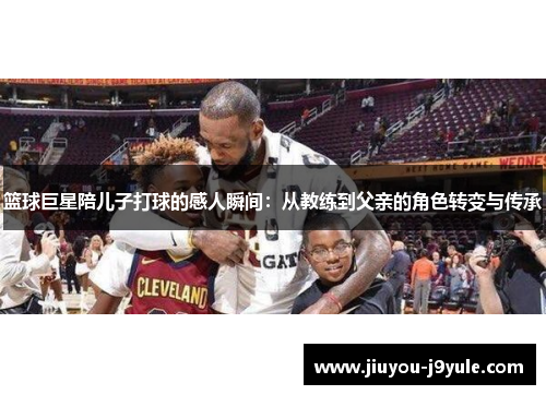 篮球巨星陪儿子打球的感人瞬间：从教练到父亲的角色转变与传承