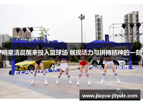 明星清晨醒来投入篮球场 展现活力与拼搏精神的一刻