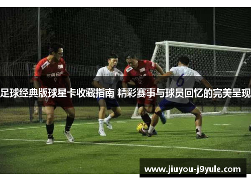 足球经典版球星卡收藏指南 精彩赛事与球员回忆的完美呈现